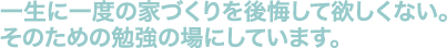 一生に一度の家づくりを後悔して欲しくない。そのための勉強の場にしています。